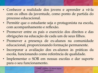 • Conhecer a realidade dos jovens e aprender a vê-la
com os olhos da juventude, como ponto de partida do
processo educacional.
• Permitir que o estudante seja o protagonista na escola,
com acompanhamento e reflexão.
• Promover entre os pais o exercício dos direitos e das
obrigações na educação de cada um de seus filhos.
• Promover a presença de ex-alunos na comunidade
educacional, proporcionando formação permanente.
• Incorporar a avaliação dos ex-alunos às práticas da
escola, funcionando como referência de qualidade.
• Implementar o SOR em nossas escolas e dar suporte
para o seu funcionamento.
19/02/2015
CNSSC - Curitiba - Ir. Marisa Aquino
Janeiro/2015
53
 
