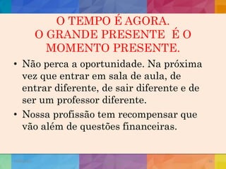 O TEMPO É AGORA.
O GRANDE PRESENTE É O
MOMENTO PRESENTE.
• Não perca a oportunidade. Na próxima
vez que entrar em sala de aula, de
entrar diferente, de sair diferente e de
ser um professor diferente.
• Nossa profissão tem recompensar que
vão além de questões financeiras.
19/02/2015
CNSSC - Curitiba - Ir. Marisa Aquino
Janeiro/2015
56
 