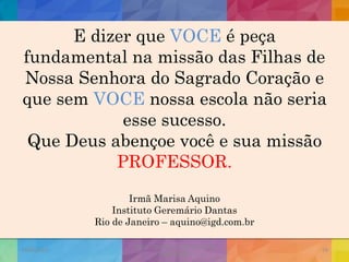 E dizer que VOCE é peça
fundamental na missão das Filhas de
Nossa Senhora do Sagrado Coração e
que sem VOCE nossa escola não seria
esse sucesso.
Que Deus abençoe você e sua missão
PROFESSOR.
Irmã Marisa Aquino
Instituto Geremário Dantas
Rio de Janeiro – aquino@igd.com.br
19/02/2015
CNSSC - Curitiba - Ir. Marisa Aquino
Janeiro/2015
59
 