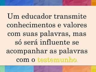 8
Um educador transmite
conhecimentos e valores
com suas palavras, mas
só será influente se
acompanhar as palavras
com o testemunho.
 
