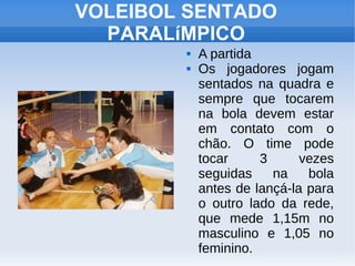 VOLEIBOL SENTADO
PARALíMPICO
 A partida
 Os jogadores jogam
sentados na quadra e
sempre que tocarem
na bola devem estar
em contato com o
chão. O time pode
tocar 3 vezes
seguidas na bola
antes de lançá-la para
o outro lado da rede,
que mede 1,15m no
masculino e 1,05 no
feminino.
 