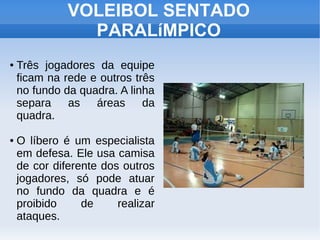 ● Três jogadores da equipe
ficam na rede e outros três
no fundo da quadra. A linha
separa as áreas da
quadra.
● O líbero é um especialista
em defesa. Ele usa camisa
de cor diferente dos outros
jogadores, só pode atuar
no fundo da quadra e é
proibido de realizar
ataques.
VOLEIBOL SENTADO
PARALíMPICO
 
