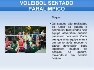 VOLEIBOL SENTADO
PARALíMPICO
Saque
● Os saques são realizados
do fundo da quadra e
podem ser bloqueados pela
equipe adversária quando
passarem pela rede. Cada
vez que uma equipe marca
um ponto após receber o
saque adversário, seus
jogadores mudam de
posição na quadra,
movendo-se em sentido
horário.
 