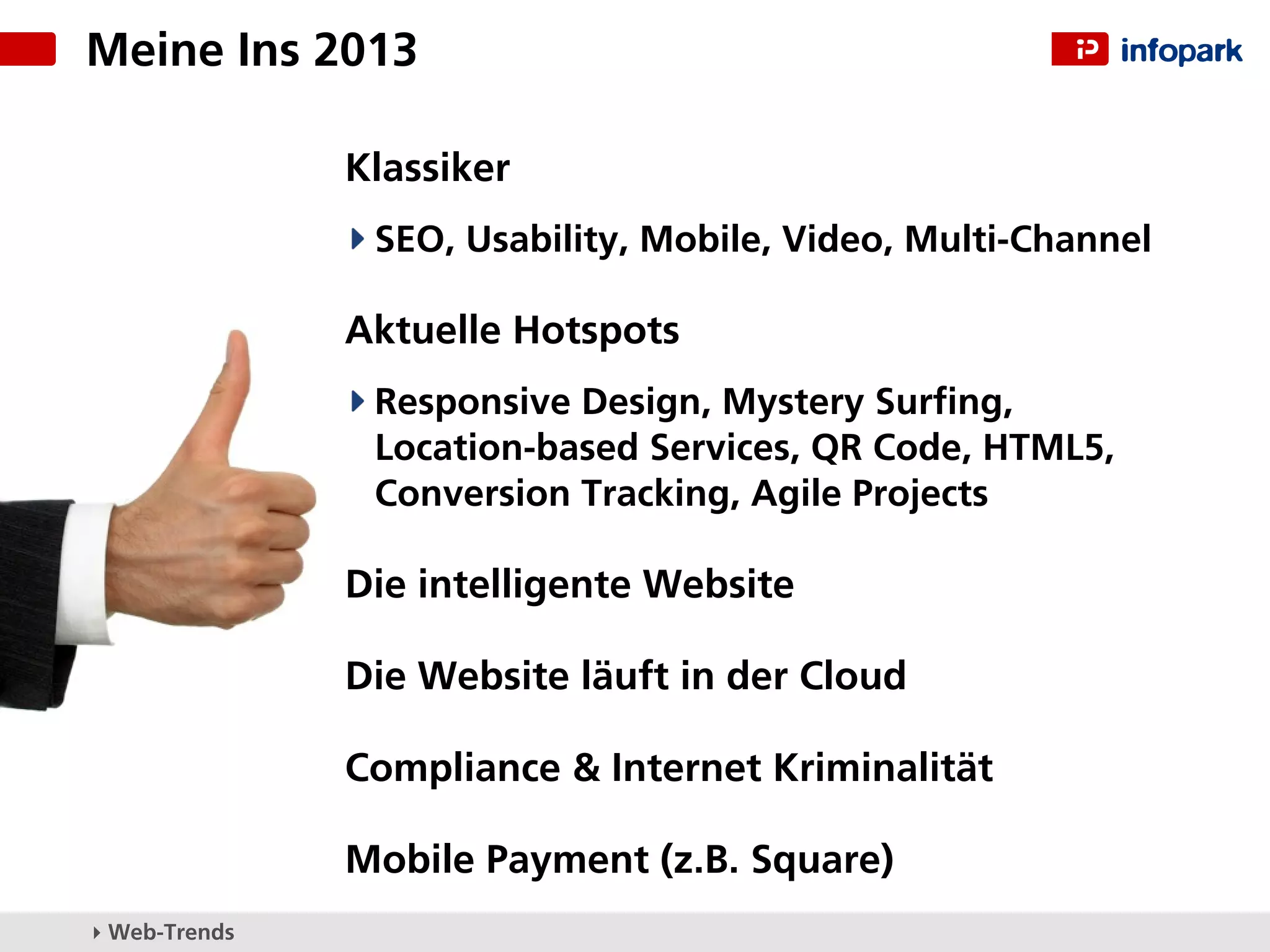 Meine Ins 2013

               Klassiker
                SEO, Usability, Mobile, Video, Multi-Channel

               Aktuelle Hotspots
                Responsive Design, Mystery Surﬁng,
                Location-based Services, QR Code, HTML5,
                Conversion Tracking, Agile Projects

               Die intelligente Website

               Die Website läuft in der Cloud

               Compliance & Internet Kriminalität

               Mobile Payment (z.B. Square)
▸ Web-Trends
 