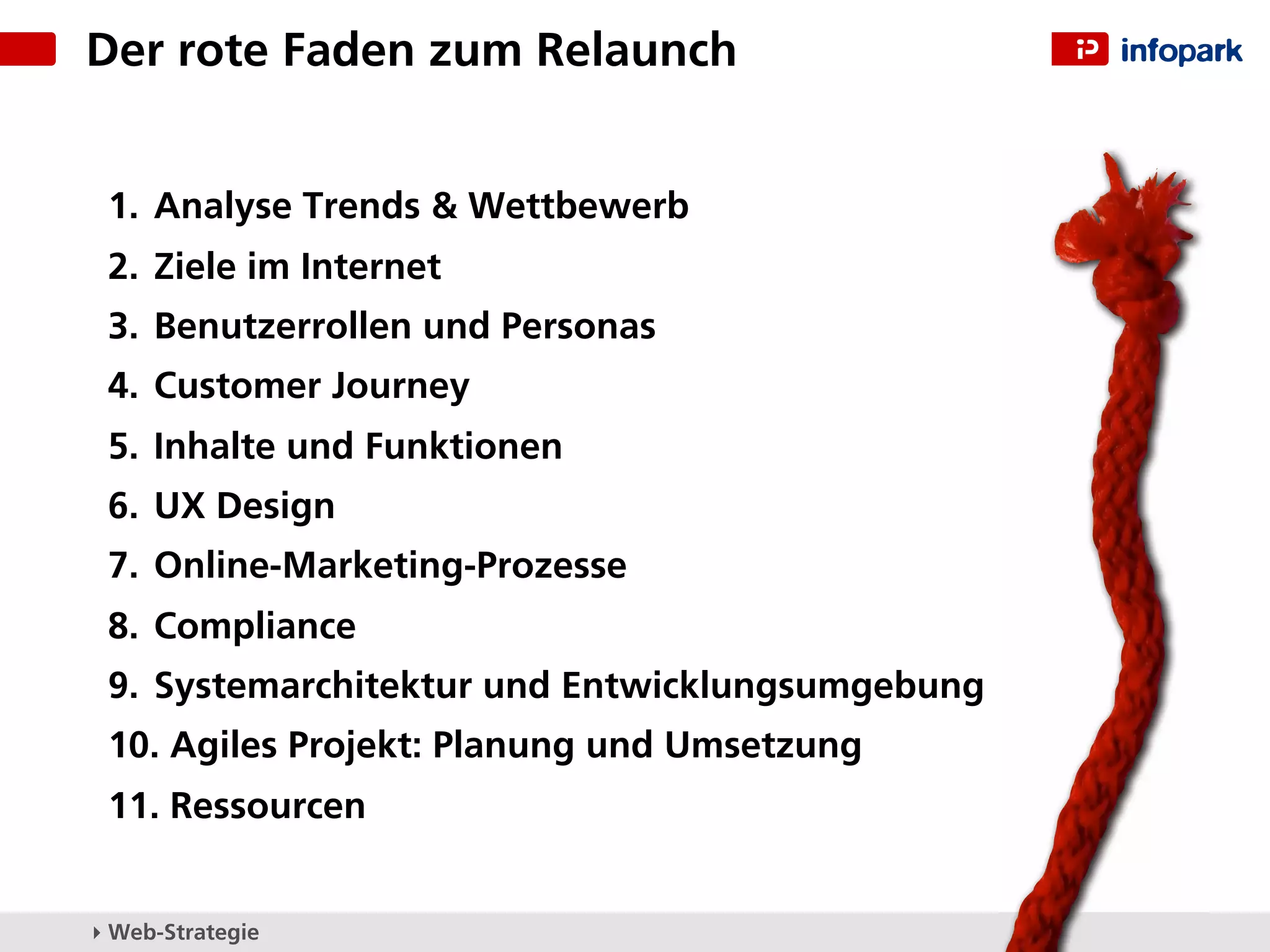 Der rote Faden zum Relaunch


 1. Analyse Trends & Wettbewerb
 2. Ziele im Internet
 3. Benutzerrollen und Personas
 4. Customer Journey
 5. Inhalte und Funktionen
 6. UX Design
 7. Online-Marketing-Prozesse
 8. Compliance
 9. Systemarchitektur und Entwicklungsumgebung
 10. Agiles Projekt: Planung und Umsetzung
 11. Ressourcen


▸ Web-Strategie
 