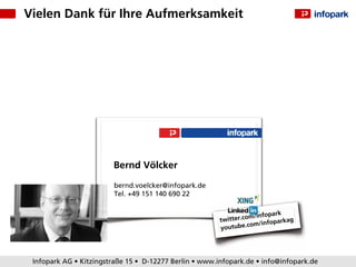 Vielen Dank für Ihre Aufmerksamkeit




                        Bernd Völcker

                        bernd.voelcker@infopark.de
                        Tel. +49 151 140 690 22

                                                                          park
                                                        twitter. com/info
                                                                              arkag
                                                                   c om/infop
                                                        youtube.




 Infopark AG • Kitzingstraße 15 • D-12277 Berlin • www.infopark.de • info@infopark.de
 