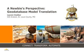 CONNECT. TRANSFORM. AUTOMATE.
A Newbie’s Perspective:
Geodatabase Model Translation
Lauren Voelker
GIS Analyst, St. Louis County, MO
 