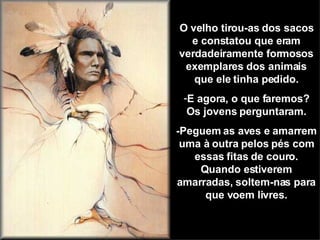 O velho tirou-as dos sacos e constatou que eram verdadeiramente formosos exemplares dos animais que ele tinha pedido. E agora, o que faremos? Os jovens perguntaram. -Peguem as aves e amarrem uma à outra pelos pés com essas fitas de couro. Quando estiverem amarradas, soltem-nas para que voem livres. 