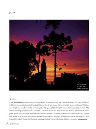 CAPA




                                                                                                                         Aqui, fim de tarde
                                                                                                                         em Canela: cores e
                                                                                                                         paisagens inesquecíveis




    Serviço:
    A TRIP Linhas Aéreas oferece voos para Porto Alegre a partir de Alta Floresta (MT), Araçatuba (SP), Araguaína (TO), Araxá (MG), Belém
    (PA), Belo Horizonte (MG), Bonito (MS), Brasília (DF), Campo Grande (MS), Carajás (PA), Corumbá (MS), Criciúma (SC), Cuiabá (MT), Eiru-
    nepé (AM), Fernando de Noronha (PE), Fonte Boa (AM), Foz do Iguaçu (PR), Goiânia (GO), Governador Valadares (MG), Humaitá (AM),
    Ilhéus (BA), Ipatinga (MG), Ji-Paraná (RO), Joinville (SC), Juiz de Fora (MG), Lábrea (AM), Londrina (PR), Maceió (AL), Manaus (AM), Marin-
    gá (PR), Montes Claros (MG), Porto Seguro (BA), Porto Velho (RO), Recife (PE), Rio Branco (AC), Rio Verde (GO), Rondonópolis (MT), Salvador
    (BA), São José do Rio Preto (SP), São Luís (MA), São Paulo de Olivença (AM), Sinop (MT), São Paulo (Aeroporto de Guarulhos – SP), Taba-
    tinga (AM), Tefé (AM), Tucuruí (PA), Uberlândia (MG), Varginha (MG), Vilhena (RO) e Vitória (ES). Mais informações: voetrip.com.br.


00 julho de 2011
 