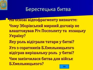 Берестецька битваБерестецька битва
 На основі відеофрагменту визначте:На основі відеофрагменту визначте:
 Чому Зборівський мирний договір неЧому Зборівський мирний договір не
влаштовував Річ Посполиту та козацькувлаштовував Річ Посполиту та козацьку
Україну?Україну?
 Яку роль відіграли татари у битві?Яку роль відіграли татари у битві?
 Хто з соратників Б.ХмельницькогоХто з соратників Б.Хмельницького
відіграв вирішальну роль у битві?відіграв вирішальну роль у битві?
 Чим закінчилася битва для військЧим закінчилася битва для військ
Б.Хмельницького?Б.Хмельницького?
 