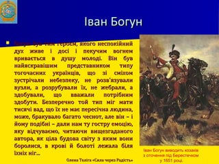 Іван БогунІван Богун
 Богун був тим героєм, якого неспокійнийБогун був тим героєм, якого неспокійний
дух живе і досі і пекучим вогнемдух живе і досі і пекучим вогнем
вривається в душу молоді. Він буввривається в душу молоді. Він був
найяскравішим представником типунайяскравішим представником типу
тогочасних українців, що зі сміхомтогочасних українців, що зі сміхом
зустрічали небезпеку, не розв'язувализустрічали небезпеку, не розв'язували
вузли, а розрубували їх, не жебрали, авузли, а розрубували їх, не жебрали, а
здобували, що вважали потрібнимздобували, що вважали потрібним
здобути. Безперечно той тип міг матиздобути. Безперечно той тип міг мати
тисячі вад, що їх не має пересічна людина,тисячі вад, що їх не має пересічна людина,
може, бракувало багато чеснот, але він – іможе, бракувало багато чеснот, але він – і
йому подібні – дали нам ту гостру емоцію,йому подібні – дали нам ту гостру емоцію,
яку відчуваємо, читаючи вищезгаданогояку відчуваємо, читаючи вищезгаданого
автора, як ціла будова світу з яким вониавтора, як ціла будова світу з яким вони
боролися, в крові й болоті лежала біляборолися, в крові й болоті лежала біля
їхніх ніг...їхніх ніг...
Олена Теліга «Сила через Радість»Олена Теліга «Сила через Радість»
Іван Богун виводить козаків
з оточення під Берестечком
у 1651 році.
 