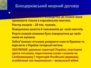 Білоцерківський мирний договірБілоцерківський мирний договір
 Територія козацької України обмежуваласяТериторія козацької України обмежувалася
територією Київського воєводства, де козаки малитериторією Київського воєводства, де козаки мали
проживати тільки в королівських маєтках.проживати тільки в королівських маєтках.
 Реєстр козаків – 20 тис. чоловік.Реєстр козаків – 20 тис. чоловік.
 Повернення шляхти й чиновників до своїх маєтків.Повернення шляхти й чиновників до своїх маєтків.
 Решта козаків повинна була повернутися до своїхРешта козаків повинна була повернутися до своїх
панів як кріпаки.панів як кріпаки.
 Зобов”язання гетьмана розірвати союз із Кримом таЗобов”язання гетьмана розірвати союз із Кримом та
відіслати з України татарські загони.відіслати з України татарські загони.
 ЗНАЧЕННЯ: урізання території України, повстанняЗНАЧЕННЯ: урізання території України, повстання
проти гетьмана, переселення селян і козаків напроти гетьмана, переселення селян і козаків на
Слобожанщину ( територія Російської держави),Слобожанщину ( територія Російської держави),
ослаблення сил національно – визвольної війниослаблення сил національно – визвольної війни
 