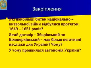 ЗакріпленняЗакріплення
 Які найбільші битви національно –Які найбільші битви національно –
визвольної війни відбулися протягомвизвольної війни відбулися протягом
1649 – 1651 років?1649 – 1651 років?
 Який договір – Зборівський чиЯкий договір – Зборівський чи
Білоцерківський – мав більш негативніБілоцерківський – мав більш негативні
наслідки для України? Чому?наслідки для України? Чому?
 У чому проявилася автономія України?У чому проявилася автономія України?
 