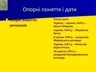 Опорні поняття і датиОпорні поняття і дати
 Опорні поняття:Опорні поняття:
 автономіяавтономія
 Опорні дати:Опорні дати:
 Червень – серпень 1649 р. –Червень – серпень 1649 р. –
облога Збаража;облога Збаража;
 Серпень 1649 р. – ЗборівськаСерпень 1649 р. – Зборівська
битвабитва
 8 серпня 1649 р. – укладення8 серпня 1649 р. – укладення
Зборівського договоруЗборівського договору
 Червень 1651 р. – битва підЧервень 1651 р. – битва під
Берестечком;Берестечком;
 18 вересня 1651 р. –18 вересня 1651 р. –
укладення Білоцерківськогоукладення Білоцерківського
договору.договору.
 