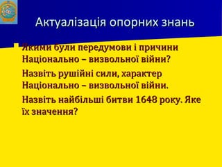 Актуалізація опорних знаньАктуалізація опорних знань
 Якими були передумови і причиниЯкими були передумови і причини
Національно – визвольної війни?Національно – визвольної війни?
 Назвіть рушійні сили, характерНазвіть рушійні сили, характер
Національно – визвольної війни.Національно – визвольної війни.
 Назвіть найбільші битви 1648 року. ЯкеНазвіть найбільші битви 1648 року. Яке
їх значення?їх значення?
 