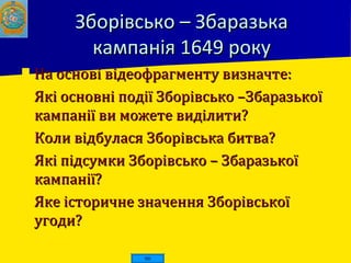 Зборівсько – ЗбаразькаЗборівсько – Збаразька
кампанія 1649 рокукампанія 1649 року
 На основі відеофрагменту визначте:На основі відеофрагменту визначте:
 Які основні події Зборівсько –ЗбаразькоїЯкі основні події Зборівсько –Збаразької
кампанії ви можете виділити?кампанії ви можете виділити?
 Коли відбулася Зборівська битва?Коли відбулася Зборівська битва?
 Які підсумки Зборівсько – ЗбаразькоїЯкі підсумки Зборівсько – Збаразької
кампанії?кампанії?
 Яке історичне значення ЗборівськоїЯке історичне значення Зборівської
угоди?угоди?
 