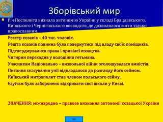 Зборівський мирЗборівський мир
 Річ Посполита визнала автономію України у складі Брацлавського,Річ Посполита визнала автономію України у складі Брацлавського,
Київського і Чернігівського воєводств, де дозволялося жити тількиКиївського і Чернігівського воєводств, де дозволялося жити тільки
православним.православним.
 Реєстр козаків – 40 тис. чоловік.Реєстр козаків – 40 тис. чоловік.
 Решта козаків повинна була повернутися під владу своїх поміщиків.Решта козаків повинна була повернутися під владу своїх поміщиків.
 Підтверджувалися права і привілеї козацтва.Підтверджувалися права і привілеї козацтва.
 Чигирин переходив у володіння гетьмана.Чигирин переходив у володіння гетьмана.
 Учасникам Національно – визвольної війни оголошувалася амністія.Учасникам Національно – визвольної війни оголошувалася амністія.
 Питання скасування унії відкладалося до розгляду його сеймом.Питання скасування унії відкладалося до розгляду його сеймом.
 Київський митрополит став членом польського сейму.Київський митрополит став членом польського сейму.
 Єзуїтам було заборонено відкривати свої школи у Києві.Єзуїтам було заборонено відкривати свої школи у Києві.
 ЗНАЧЕННЯ: міжнародно – правове визнання автономії козацької УкраїниЗНАЧЕННЯ: міжнародно – правове визнання автономії козацької України
 