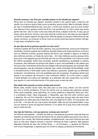 Quando começou a ler, fê-lo por vontade própria ou foi aliciado por alguém?
Penso que fui aliciado por alguém. Quando comecei a ler, queria fazer o exercício do
adulto; era criança e queria fazer como os adultos, queria imitar. Mas fui aliciado, dentro
de casa e fundamentalmente por uma avó, a minha avó materna, que era uma mulher
que adorava livros, gostava muito de lê-los e de partilhá-los. Eu tive a sorte que muita
gente não tem: nasci e cresci numa casa cheia de livros, e depois viciei-me. A casa, que já
estava cheia de livros, tornei-a uma casa cheia de muitos livros. De cada vez que alguém
na família se queria separar de alguns por falta de espaço ou porque infelizmente já não
estava connosco, eu ia buscar os livros, eram as únicas coisas que queria manter comigo,
e hoje estou viciadíssimo nisso.

De que tipo de livros gostava quando era mais novo?
Comecei a gostar de livros de todo o género, mas, provavelmente, como já me chegavam
escolhidos, comecei a gostar dos melhores. Quando falamos de ficção científica, só convivi
com os melhores autores; quando falamos de terror, que também li alguns, só falamos
dos melhores autores, ou ficção de outro tipo… Só li dos melhores autores porque tinha
essa sorte, tinha alguém que já tinha lido por trás ou tinha escolhido e me trazia as coisas
de melhor qualidade. Tenho essa convicção: quando escolhemos a qualidade e a damos
às pessoas, elas habituam-se porque não sabem o que é má qualidade e não sabem que
há outra coisa. Invertemos muito isso nos códigos culturais portugueses, por exemplo. Não
só portugueses, mas da civilização ocidental, que, sendo civilização da banalidade, onde
o entretenimento é feito pelas coisas mais básicas e gratuitas, aquele que as televisões
produzem, normalmente, com má qualidade para dar às pessoas. As pessoas acham que
aquilo é um produto de consumo e não conhecem melhor. Se eu for jovem e passar
a tarde deitado num sofá a ver televisão, se a televisão não tiver coisas boas, vou achar
que aquilo é o meu entretenimento e fico pobre para o resto da vida.

Que idade tinha quando se sentiu atraído pela escrita?
Muito cedo, mesmo muito cedo. Dos sete para os oito anos, ofereci um livro escrito
por mim à minha professora. O livro foi escrito com as maiores das patetices, porque
tinha umas anedotas, umas adivinhas, uns contos patéticos e desenhos feitos por mim.
E a professora disse: «Que engraçado, o Alexandre, que não tem jeito nenhum para
o desenho, fez um livro ilustrado e até fez uma capa gira, porque este cão está muito
engraçado!» Eu olhei para ela e disse-lhe, com uma lágrima no olho: «É uma girafa, não
é um cão…» Fui alvo de riso, mas a partir daí decidi: «Não vou ser mais desenhador, o que
vou ser mesmo é autor de algumas histórias.» E se calhar foi aí que ficou tudo marcado
para o resto da vida.

Que tipo de histórias, e em que géneros, começou por escrever?
As histórias mais patetas… Lembro-me (não eu, mas pessoas que leram e que até hoje me
repetem as histórias que escrevi) da história de um anjinho pálido que queria voar até ao
sol para ficar corado. São histórias patetas, completamente, mas eram histórias dos sete
para os oito anos. Depois comecei a escrever histórias de todo o género. Não gostava
daquelas histórias do tipo «As minhas férias…», «A Primavera…»; gostava de histórias
com muita imaginação, e aquelas que me vinham à cabeça, produzia-as livremente.
                                                                                               |2|

                              SOL - Serviço de Orientação da Leitura | Vidas e Obras
 