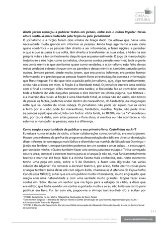 Ainda jovem começou a publicar textos em jornais, entre eles o Diário Popular. Nessa
altura sentia-se mais motivado pela ficção ou pelo jornalismo?
O jornalismo e a ficção foram dois irmãos de braço dado. Eu achava que havia uma
necessidade muito grande em informar as pessoas. Ainda hoje agarro-me a essa ideia
quase romântica – as pessoas têm direito a ser informadas, a fazer opções, a perceber
o que é que se passa à sua volta, têm direito a transformar as suas vidas, a tê-las na sua
própria mão e a ter conhecimento daquilo que se passa realmente. O jogo da manipulação
instalou-se e nós hoje, como jornalistas, chocamos contra paredes enormes; toda a gente
nos conta mentiras que aceitamos quase como verdades, e o jornalismo está feito dessas
meias verdades e desse choque com as paredes e dessas mentiras também passadas pelos
outros. Sempre pensei, desde muito jovem, que era preciso informar; era preciso formar
informando; era preciso que as pessoas fossem livres através daquilo que era a informação
que lhes chegasse. Foi daí que veio a paixão pelo jornalismo, que, digo romanticamente,
ainda não acabou em mim. A ficção é a liberdade total. O jornalista escreve uma notícia
com o final a começar: «Eles morreram esta tarde»; o ficcionista faz ao contrário: conta
toda a história de vida daquelas pessoas e eles morrem na última página, que tristeza –
é a inversão das coisas. A ficção é uma liberdade total, as coisas não são assim, não temos
de provar os factos, podemos andar dentro do maravilhoso, do fantástico, da imaginação
solta que vai dentro da nossa cabeça. O jornalismo não pode ser aquilo que às vezes
é feito por aí – não pode ter maravilhoso, fantástico, mentira, ficção, não pode dizer
às pessoas aquilo que não é; lida com factos: «Esta tarde, às 18.00h, na rua “x” aconteceu
isto, por causa disto, com estas pessoas.» Fora disso, é mentira ou não aconteceu e nós
estamos a manipular as pessoas; essa é a diferença.

Como surgiu a oportunidade de publicar o seu primeiro livro, Castelinhos no Ar1?
Eu estava numa estação de rádio, a fazer colaborações como jornalista, era muito jovem.
Houve uma reforma da grelha de programas dessa estação de rádio e o director da estação
disse: «Vamos ter um espaço mais lúdico e divertido nas manhãs de Sábado ou Domingo –
já não me lembro –, em que também podemos ter uns contos e umas coisas…» e eu sugeri,
por vontade minha: «Quero também fazer uns contos para esse espaço.» Tinha começado
noutra área; comecei a escrever teatro para as crianças (e não só, mas fundamentalmente
teatro) e mantive até hoje. Não é a minha faceta mais conhecida, mas neste momento
tenho uma peça em cena, sobre o 5 de Outubro, a fazer uma digressão nas várias
cidades do Algarve2. Eu comecei a escrever teatro e, por acaso, tinha escrito coisas para
crianças também (uma delas até com algum êxito, chamava-se A Menina do Capuchinho
Cor-de-rosa Pálido3); achei que era um público muito interessante, muito engraçado, que
reagia com uma naturalidade e com uma verdade muito grandes. Propus fazer esses
contos em rádio. Houve um senhor que me ligou para a estação de rádio, a dizer que
era editor, que tinha ouvido uns contos e gostado muito e se eu não teria um conto para
publicar em livro. Fui ter com ele, pagou-me o almoço (extraordinário!) e acabei por
1
  (1984). Castelinhos no Ar. Mafra: Altagráfica (ilustrações de Nuno Teias).
2
  Um Homem Singular – Retratos de Manuel Teixeira Gomes (encenação de Luís Vicente; representado pela ACTA –
A Companhia de Teatro do Algarve).
3
  (1978). A Menina do Capuchinho Cor-de-rosa Pálido (encenação de Alexandre Honrado; levado à cena no Centro Social
de Alcântara).
                                                                                                                      |3|

                                       SOL - Serviço de Orientação da Leitura | Vidas e Obras
 