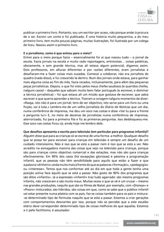 publicar o primeiro livro. Portanto, sou um escritor por acaso, não porque andei à procura
de o ser. Escrevi um conto e foi publicado. É uma história muito pequenina, a do meu
primeiro livro, tem muito poucas páginas, muitas ilustrações, foi ilustrada por um colega
de liceu. Nasceu assim o primeiro livro.

E o jornalismo, como é que entrou para o meio?
Entrei para o meio porque fazia – essencialmente foi aí que nasceu tudo – o jornal da
escola. Fazia jornais na escola e muito cedo reportagens, entrevistas… coisas patéticas,
obviamente, e sem grande técnica, mas ali estava algum potencial, digamos assim.
Dois professores, em alturas diferentes e por razões diferentes, eram jornalistas e
desafiaram-me a fazer coisas mais ousadas. Comecei a colaborar, não era jornalista de
quadro (nada disso), e fui crescendo lá dentro. Num dos jornais onde estava, para ganhar
mais alguma coisa ao fim do mês, fazia recados, inclusivamente, para além das pequenas
peças jornalísticas. Depois, o que foi visto pelos meus chefes saudosos (e queridos chefes,
nalguns casos) – daqueles que sabiam muito bem falar português (e escrever, e dominar
a técnica jornalística) – foi que estava ali um miúdo que gostava de escrever, que sabia
escrever e que queria aprender a técnica. Tiveram a coragem nalguns momentos de dizer:
«Rasga, isto não é para um jornal; tens de ser objectivo; isto serve para um livro ou uma
ficção; vai à luta.» Lembro-me de um velho jornalista do Diário de Notícias que um dia,
numa conferência de imprensa, me deu um soco nas costas e disse «Vai tu para a frente
e pergunta tu!» E, no meio de dezenas de jornalistas numa conferência de imprensa,
aterrorizado, fui para a primeira fila e fiz as primeiras perguntas. Isso desbloqueou-me.
Esse soco nas costas ficou cá; ainda hoje me lembro dele.

Que desafios apresenta a escrita para televisão (em particular para programas infantis)?
Alguém disse que para as crianças só se escreve de uma forma: a melhor. Qualquer desafio
que se possa ter para escrever para crianças em televisão é sempre um desafio de um
cuidado intensíssimo. Não é isso que se está a passar nem é isso que se está a ver. Não
acredito na esmagadora maioria das coisas que vejo na televisão para crianças, porque
são para crianças como objectivo comercial e das estações, mas não são para crianças
efectivamente. Em 90% dos casos (há excepções gloriosas) é péssima a programação
infantil, que as pessoas não têm sensibilidade para aquilo que estão a fazer e que
a palavra «dinheiro» anda muito mais à frente do que as palavras «formação», «pedagogia»
ou «interesse». Temos que nos conformar até ao dia em que toda a gente tenha uma
posição activa face àquilo que se está a passar. Não gosto de 90% dos programas que
são ditos «infantis». Já a expressão «infantil» traz tudo agarrado: são mesmo programas
infantis, não cresceram e são muito maus. Muitas vezes o que se vê é um cruzar – mesmo
nas grandes produções, naquilo que são os filmes de Natal, por exemplo, com «Disneys» e
«Pixars» misturados; são híbridos, são coisas em que, como se sabe que o público infantil
vai estar presente numa plateia com os pais, faz-se coisas também para os pais e mistura-
-se determinado tipo de fórmulas naquilo que se está a passar. Estamos a criar gerações
com comportamentos desviantes por isso, porque não se percebe que a este escalão
etário deve corresponder determinado tipo de coisas melhores do que aquelas. Estamos
a ir pelo facilitismo; é assustador.
                                                                                              |4|

                              SOL - Serviço de Orientação da Leitura | Vidas e Obras
 
