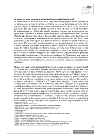 De que modo a sua formação em História influencia as ficções que cria?
De modo nenhum. Às vezes estou eu a combater comigo próprio, dá-me vontade de
me bater, porque a ficção é mentira e a História é a procura da verdade, do facto: «Será
que esta pegada é mesmo de um homem que viveu há 2000 anos, ou foi do senhor
que passou por aqui e que era gordo e pesado e neste sítio deixou um pé marcado?»
Os investigadores em História são aquelas pequenas formigas que andam no terreno
à procura de reconstituir o passado e dizer aos outros: «O homem evoluiu desta maneira
e fez este tipo de coisa nesta altura.» O ficcionista é o oposto: põe pegadas de dinossáurio
onde quer, inclusivamente à porta de sua casa, porque se diverte com isso. Tenho essas
duas facetas, luto entre aquele que gosta de História e aquele que gosta de histórias,
que é uma diferença muito grande e, portanto, com ambiguidade. Às vezes influencia;
o último romance que escrevi para adultos, Amor a Monte4, é uma ficção com muitas
coisas da História recolhida, da História sabida, provada pelos historiadores, e está
misturada com a ficção. Ou quando faço biografias – como a da Carlota Joaquina5,
da D. Maria I6, da Isabel de Aragão7 ou da Teresa de Ávila8 –, são, obviamente, produtos
do historiador misturados, de certa forma, com aquilo que é o ficcionista; é uma maneira
de contar minha, mas com base na História. Há essa ambiguidade e, portanto, viverei com
ela, vamos ver se os leitores também conseguem continuar a viver, porque até agora têm
vivido bem.

Abarca, com a sua escrita, géneros distintos. Sente-se mais confortável em algum deles?
Eu sinto-me mais confortável a escrever. Impus-me coisas que foram do tipo: «Vê lá se
consegues escrever desta maneira ou daquela.» Tenho livros que são opostos: tenho
um conto de ficção científica no sentido mais clássico do termo, o «7500@»9; contos e
novelas da chamada «alta ficção», como A Maldição do Tesouro da Mina10; livros que
são mistura da técnica jornalística e uma escrita poética, como Lágrimas Quebradas11,
ou Mesmo que Morras, Telefona!12 e É Preciso Amar Devagar13; títulos muito mais
realistas, quase jornalísticos, como A Minha Vida Não É Nada Disto14; ou livros que são da
realidade quotidiana, com muito humor, como A Família que Não Cabia Dentro de Casa15;
ou livros muito infantis, muito virados para o imaginário mais infantil, como Hoje Não
Quero Dormir16. São os desafios que me imponho, sou aquele escritor que quer impor-se
desafios para ver como reage à sua escrita. Uma vez tentei escrever um livro – e consegui,
o livro teve uma excelente carreira –, chamado O Soberano – Uma aventura maior do que
a vida17, naquele âmbito quase entre o medieval e O Senhor dos Anéis; é uma tentativa
minha de ver se consigo andar por outro imaginário, e é muito engraçado porque parti
4
  (2008). Amor a Monte. Lisboa: Gradiva.
5
  (2006). Carlota Joaquina – A rainha que amou demais. Lisboa: Guerra & Paz.
6
  (2007). D. Maria I – Nem todas as loucas são piedosas. Lisboa: Guerra & Paz.
7
  (2009). Isabel de Aragão, a Rainha dos Templários. Lisboa: Guerra & Paz.
8
  A publicar em 2011.
9
  Inédito (1983).
10
   (2010). Leia – A maldição do tesouro da mina. Lisboa: Gradiva (ilustrações de Joana Neves).
11
   (2001). Lágrimas Quebradas. Miraflores: Difel.
12
   (2003). Mesmo que Morras, Telefona! Miraflores: Difel.
13
   (2001). É Preciso Amar Devagar. Miraflores: Difel.
14
   (1997). A Minha Vida Não É Nada Disto! Lisboa: Terramar.
15
   (2004). A Família que Não Cabia Dentro de Casa. Porto: Ambar (ilustrações de Rogério Taveira).
16
   (2009). Hoje Não Quero Dormir!!! Lisboa: Livros Horizonte (ilustrações de Natalina Cóias).
17
   (2006). O Soberano – Quando a aventura é maior do que a vida! Porto: Ambar.
                                                                                                    |5|

                                        SOL - Serviço de Orientação da Leitura | Vidas e Obras
 