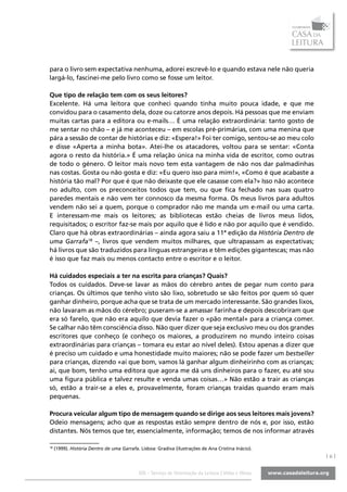 para o livro sem expectativa nenhuma, adorei escrevê-lo e quando estava nele não queria
largá-lo, fascinei-me pelo livro como se fosse um leitor.

Que tipo de relação tem com os seus leitores?
Excelente. Há uma leitora que conheci quando tinha muito pouca idade, e que me
convidou para o casamento dela, doze ou catorze anos depois. Há pessoas que me enviam
muitas cartas para a editora ou e-mails… É uma relação extraordinária: tanto gosto de
me sentar no chão – e já me aconteceu – em escolas pré-primárias, com uma menina que
pára a sessão de contar de histórias e diz: «Espera!» Foi ter comigo, sentou-se ao meu colo
e disse «Aperta a minha bota». Atei-lhe os atacadores, voltou para se sentar: «Conta
agora o resto da história.» É uma relação única na minha vida de escritor, como outras
de todo o género. O leitor mais novo tem esta vantagem de não nos dar palmadinhas
nas costas. Gosta ou não gosta e diz: «Eu quero isso para mim!», «Como é que acabaste a
história tão mal? Por que é que não deixaste que ele casasse com ela?» Isso não acontece
no adulto, com os preconceitos todos que tem, ou que fica fechado nas suas quatro
paredes mentais e não vem ter connosco da mesma forma. Os meus livros para adultos
vendem não sei a quem, porque o comprador não me manda um e-mail ou uma carta.
E interessam-me mais os leitores; as bibliotecas estão cheias de livros meus lidos,
requisitados; o escritor faz-se mais por aquilo que é lido e não por aquilo que é vendido.
Claro que há obras extraordinárias – ainda agora saiu a 11ª edição da História Dentro de
uma Garrafa18 –, livros que vendem muitos milhares, que ultrapassam as expectativas;
há livros que são traduzidos para línguas estrangeiras e têm edições gigantescas; mas não
é isso que faz mais ou menos contacto entre o escritor e o leitor.

Há cuidados especiais a ter na escrita para crianças? Quais?
Todos os cuidados. Deve-se lavar as mãos do cérebro antes de pegar num conto para
crianças. Os últimos que tenho visto são lixo, sobretudo se são feitos por quem só quer
ganhar dinheiro, porque acha que se trata de um mercado interessante. São grandes lixos,
não lavaram as mãos do cérebro; puseram-se a amassar farinha e depois descobriram que
era só farelo, que não era aquilo que devia fazer o «pão mental» para a criança comer.
Se calhar não têm consciência disso. Não quer dizer que seja exclusivo meu ou dos grandes
escritores que conheço (e conheço os maiores, a produzirem no mundo inteiro coisas
extraordinárias para crianças – tomara eu estar ao nível deles). Estou apenas a dizer que
é preciso um cuidado e uma honestidade muito maiores; não se pode fazer um bestseller
para crianças, dizendo «ai que bom, vamos lá ganhar algum dinheirinho com as crianças;
ai, que bom, tenho uma editora que agora me dá uns dinheiros para o fazer, eu até sou
uma figura pública e talvez resulte e venda umas coisas…» Não estão a trair as crianças
só, estão a trair-se a eles e, provavelmente, foram crianças traídas quando eram mais
pequenas.

Procura veicular algum tipo de mensagem quando se dirige aos seus leitores mais jovens?
Odeio mensagens; acho que as respostas estão sempre dentro de nós e, por isso, estão
distantes. Nós temos que ter, essencialmente, informação; temos de nos informar através

18
     (1999). História Dentro de uma Garrafa. Lisboa: Gradiva (ilustrações de Ana Cristina Inácio).
                                                                                                     |6|

                                            SOL - Serviço de Orientação da Leitura | Vidas e Obras
 