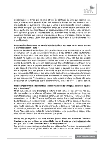 do conteúdo dos livros que nos dão, através do conteúdo da vida que nos dão para
viver, e saber escolher, saber tirar para nós o melhor das coisas que vão estando à nossa
disposição. Eu sei que há uma revista que se vende e que essa revista contém coisas que
são banais. Por que é que eu hei-de perder tempo, se há outras revistas com coisas boas?
Eu sei que há este livro [aponta para um dos seus livros juvenis]; se calhar não é para mim,
eu li a primeira página e não gostei dela, vou escolher o livro ao lado. Não é o livro do
Alexandre Honrado que eu quero impingir; quero dizer às crianças que leiam o livro que
os toque, não os meus. Leiam livros que levedem e façam deles o grande alimento para
a sua liberdade.

Desempenha algum papel na escolha dos ilustradores das suas obras? Como articula
o seu trabalho com o deles?
Depende: às vezes desempenho, às vezes a editora sugere-me um ilustrador, e eu, depois
de conversar com ele, vou tentando dizer-lhe qual é o meu ponto de vista e vou tentando
nivelar. Há ilustradores que nem sequer conheci – então em livros que saíram fora de
Portugal, há ilustradores que não conheci pessoalmente ainda, não tive esse prazer;
há alguns com que gostei muito de funcionar por e-mail e por contactos telefónicos e
outros. Desempenho às vezes um papel relativo. Há ilustradores que ilustraram livros
meus e, posso dizê-lo, não gostei mesmo nada do resultado final, apesar de ter aprovado,
e por causa da insistência da editora. Tenho culpa: se aprovei não posso agora dizer
que não gostei (mas não gostei), e há outros de que gostei vivamente, e que distingo
por comparação. Há livros em que gosto muito das ilustrações, mas que não funcionam
junto ao público-alvo, e há livros que funcionam muito bem junto ao público-alvo, mas
de que gosto menos. Prefiro escrever menos e dar sempre produtos melhores; não gosto
de escrever um livro atrás do outro, e escrevo muito, apesar de tudo – se calhar demais.

Há diferenças entre os adolescentes a que se dirigia quando começou a escrever e aqueles
que o lêem agora?
O ser humano não acusa diferenças, a cultura do ser humano é que às vezes não está
tão dominada e acusa algumas diferenças. Há coisas que me entristecem: livros que
eram trabalhados e falados em escolas por crianças com nove, dez, 11 anos, hoje estão
com crianças de 13, 14 e 15, o que significa que há uma diferença de aquisição cultural
bastante grande. A que se deve isso? Se calhar à destruição entre a passagem da cultura
e o facilitismo dessa mesma cultura… E até o desvalorizar da cultura; a cultura não é hoje
coisa muito valorizada, não é a grande prioridade, se bem que é nisso que assenta toda
a nossa condição humana e é nisso que assenta a nossa capacidade de ser mais ou menos
livres. As pessoas menos cultas são mais dominadas e, neste momento, as pessoas estão
cada vez menos cultas; tire daí as conclusões que quiser.

Muitos dos protagonistas das suas histórias juvenis vivem em ambientes familiares
invulgares, ou têm histórias de proximidade com as drogas ou a toxicodependência.
Por que é que escolhe tratar estes temas tão frequentemente?
Isso acontece numa parte da minha obra por várias razões. Primeiro, porque contactei
com algumas realidades juvenis dentro do âmbito de coisas que fiz como professor e
                                                                                               |7|

                              SOL - Serviço de Orientação da Leitura | Vidas e Obras
 