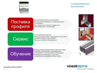 Vs.kovalenko79@gmail.com
                                                                       www.ruseurosteel.ru




                         •Для противопожарных конструкций
         Поставка        •Для внутренних дверных и перегородочных
                          конструкций

         профиля
                         •Для наружных («теплых») дверных и
                          перегородочных конструкций




                         •Тех.поддержка клиентов
                         •Помощь в подготовке и проведении испытаний

           Сервис         противопожарных конструкций
                         •Помощь в выборе оборудования




                         •Консультации специалистов клиента по всем
                          вопросам, связанным с производством

         Обучение         конструкций из поставляемых материалов
                         •Проведение семинаров с участием
                          специалистов voestalpine Krems GmbH




voestalpine Krems GmbH
25   |          |
 