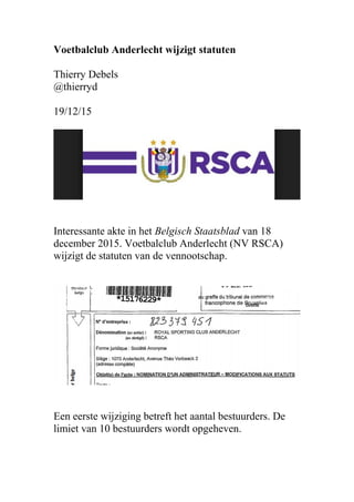 Voetbalclub Anderlecht wijzigt statuten
Thierry Debels
@thierryd
19/12/15
Interessante akte in het Belgisch Staatsblad van 18
december 2015. Voetbalclub Anderlecht (NV RSCA)
wijzigt de statuten van de vennootschap.
Een eerste wijziging betreft het aantal bestuurders. De
limiet van 10 bestuurders wordt opgeheven.
 