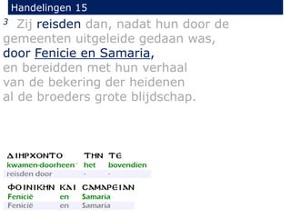 Handelingen 15
3 Zij reisden dan, nadat hun door de
gemeenten uitgeleide gedaan was,
door Fenicie en Samaria,
en bereidden met hun verhaal
van de bekering der heidenen
al de broeders grote blijdschap.
 