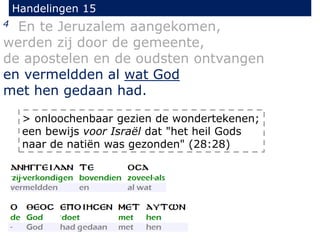 Handelingen 15
4 En te Jeruzalem aangekomen,
werden zij door de gemeente,
de apostelen en de oudsten ontvangen
en vermeldden al wat God
met hen gedaan had.
> onloochenbaar gezien de wondertekenen;
een bewijs voor Israël dat "het heil Gods
naar de natiën was gezonden" (28:28)
 