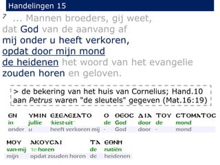 Handelingen 15
7 ... Mannen broeders, gij weet,
dat God van de aanvang af
mij onder u heeft verkoren,
opdat door mijn mond
de heidenen het woord van het evangelie
zouden horen en geloven.
> de bekering van het huis van Cornelius; Hand.10
aan Petrus waren "de sleutels" gegeven (Mat.16:19)
 