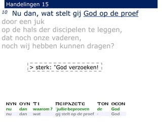 Handelingen 15
10 Nu dan, wat stelt gij God op de proef
door een juk
op de hals der discipelen te leggen,
dat noch onze vaderen,
noch wij hebben kunnen dragen?
> sterk: *God verzoeken!
 