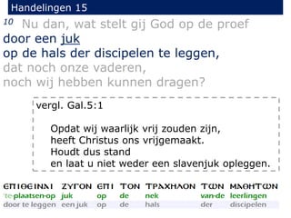 Handelingen 15
10 Nu dan, wat stelt gij God op de proef
door een juk
op de hals der discipelen te leggen,
dat noch onze vaderen,
noch wij hebben kunnen dragen?
vergl. Gal.5:1
Opdat wij waarlijk vrij zouden zijn,
heeft Christus ons vrijgemaakt.
Houdt dus stand
en laat u niet weder een slavenjuk opleggen.
 