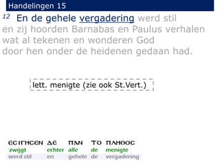 Handelingen 15
12 En de gehele vergadering werd stil
en zij hoorden Barnabas en Paulus verhalen
wat al tekenen en wonderen God
door hen onder de heidenen gedaan had.
lett. menigte (zie ook St.Vert.)
 