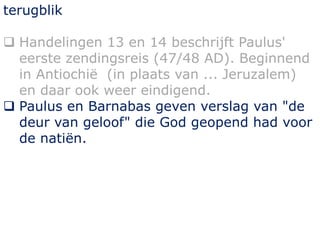 terugblik
 Handelingen 13 en 14 beschrijft Paulus'
eerste zendingsreis (47/48 AD). Beginnend
in Antiochië (in plaats van ... Jeruzalem)
en daar ook weer eindigend.
 Paulus en Barnabas geven verslag van "de
deur van geloof" die God geopend had voor
de natiën.
 