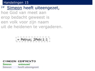 Handelingen 15
14 Simeon heeft uiteengezet,
hoe God van meet aan
erop bedacht geweest is
een volk voor zijn naam
uit de heidenen te vergaderen.
= Petrus; 2Petr.1:1
 