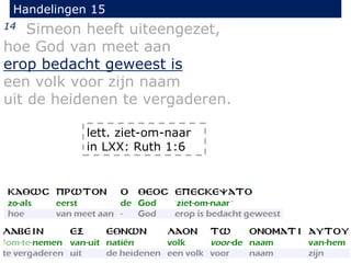 Handelingen 15
14 Simeon heeft uiteengezet,
hoe God van meet aan
erop bedacht geweest is
een volk voor zijn naam
uit de heidenen te vergaderen.
lett. ziet-om-naar
in LXX: Ruth 1:6
 