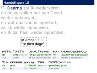 Handelingen 15
16 Daarna zal Ik wederkeren
en de vervallen hut van David
weder opbouwen,
en wat daarvan is ingestort,
zal Ik weder opbouwen,
en Ik zal haar weder oprichten,
in Amos 9:11
"te dien dage"
 