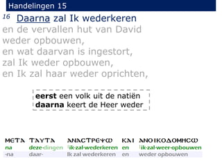 Handelingen 15
16 Daarna zal Ik wederkeren
en de vervallen hut van David
weder opbouwen,
en wat daarvan is ingestort,
zal Ik weder opbouwen,
en Ik zal haar weder oprichten,
eerst een volk uit de natiën
daarna keert de Heer weder
 