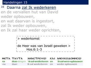 Handelingen 15
16 Daarna zal Ik wederkeren
en de vervallen hut van David
weder opbouwen,
en wat daarvan is ingestort,
zal Ik weder opbouwen,
en Ik zal haar weder oprichten,
> wederkomst
de Heer was van Israël geweken >
Hos.6:1-3
 