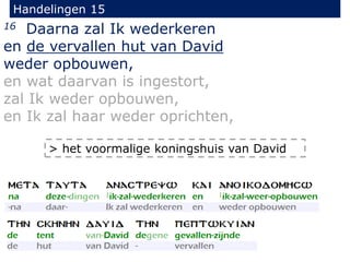 Handelingen 15
16 Daarna zal Ik wederkeren
en de vervallen hut van David
weder opbouwen,
en wat daarvan is ingestort,
zal Ik weder opbouwen,
en Ik zal haar weder oprichten,
> het voormalige koningshuis van David
 