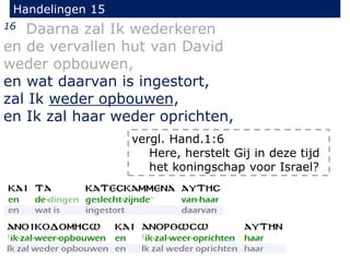 Handelingen 15
16 Daarna zal Ik wederkeren
en de vervallen hut van David
weder opbouwen,
en wat daarvan is ingestort,
zal Ik weder opbouwen,
en Ik zal haar weder oprichten,
vergl. Hand.1:6
Here, herstelt Gij in deze tijd
het koningschap voor Israel?
 