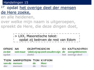 Handelingen 15
17 opdat het overige deel der mensen
de Here zoeke,
en alle heidenen,
over welke mijn naam is uitgeroepen,
spreekt de Here, die deze dingen doet,
> LXX, Masoretische tekst:
opdat zij beërven de rest van Edom
 