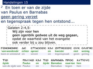 Handelingen 15
2 En toen er van de zijde
van Paulus en Barnabas
geen gering verzet
en tegenspraak tegen hen ontstond...
Galaten 2:4,5:
Wij zijn voor hen
geen ogenblik gedwee uit de weg gegaan,
opdat de waarheid van het evangelie
ook verder bij u zou blijven.
 
