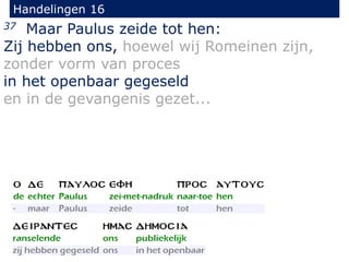 Handelingen 16
37 Maar Paulus zeide tot hen:
Zij hebben ons, hoewel wij Romeinen zijn,
zonder vorm van proces
in het openbaar gegeseld
en in de gevangenis gezet...
 