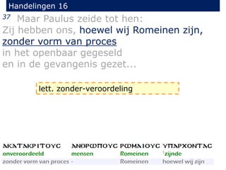 Handelingen 16
37 Maar Paulus zeide tot hen:
Zij hebben ons, hoewel wij Romeinen zijn,
zonder vorm van proces
in het openbaar gegeseld
en in de gevangenis gezet...
lett. zonder-veroordeling
 