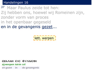 Handelingen 16
37 Maar Paulus zeide tot hen:
Zij hebben ons, hoewel wij Romeinen zijn,
zonder vorm van proces
in het openbaar gegeseld
en in de gevangenis gezet...
lett. werpen
 