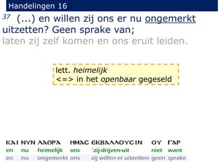 Handelingen 16
37 (...) en willen zij ons er nu ongemerkt
uitzetten? Geen sprake van;
laten zij zelf komen en ons eruit leiden.
lett. heimelijk
<=> in het openbaar gegeseld
 