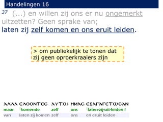 Handelingen 16
37 (...) en willen zij ons er nu ongemerkt
uitzetten? Geen sprake van;
laten zij zelf komen en ons eruit leiden.
> om publiekelijk te tonen dat
zij geen oproerkraaiers zijn
 